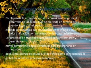 Procesos de globalización económica 
El colapso de la economía socialista provocó un auge en el 
desarrollo de las economías de mercado en el resto del 
mundo. Estas abandonaron 
el modelo económico que se centraba en el Estado y en la 
industrialización por la sustitución de importaciones. 
Los procesos de desarrollo económico se transformaron y 
permitieron 
mayor competencia de las empresas para posicionarse en 
mercados 
de distintas partes del mundo, lo que trajo como consecuencia la 
globalización de los procesos económicos. 
 