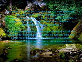 Los países se organizaron para dar lugar a las multinacionales 
que adquirieron poder económico y político. 
Las nuevas ideas económicas de la globalización tienden a liberar 
la economía de prácticas del Estado que no permiten o 
restringen el desarrollo económico y 
social. 
Es un proceso dinámico y continuo que admite el traslado de 
los mercados de producción a lugares de mano de obra más 
barata modificando la relación de poder de los países. 
Estos cambios han ocasionado una crisis en las naciones 
desarrolladas. 
 