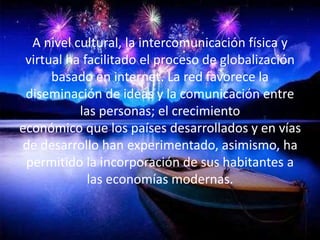 A nivel cultural, la intercomunicación física y 
virtual ha facilitado el proceso de globalización 
basado en internet. La red favorece la 
diseminación de ideas y la comunicación entre 
las personas; el crecimiento 
económico que los países desarrollados y en vías 
de desarrollo han experimentado, asimismo, ha 
permitido la incorporación de sus habitantes a 
las economías modernas. 
 