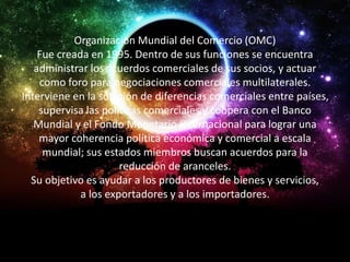 Organización Mundial del Comercio (OMC) 
Fue creada en 1995. Dentro de sus funciones se encuentra 
administrar los acuerdos comerciales de sus socios, y actuar 
como foro para negociaciones comerciales multilaterales. 
Interviene en la solución de diferencias comerciales entre países, 
supervisa las políticas comerciales y coopera con el Banco 
Mundial y el Fondo Monetario Internacional para lograr una 
mayor coherencia política económica y comercial a escala 
mundial; sus estados miembros buscan acuerdos para la 
reducción de aranceles. 
Su objetivo es ayudar a los productores de bienes y servicios, 
a los exportadores y a los importadores. 
 