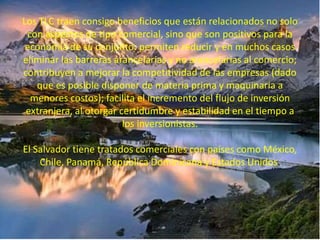 Los TLC traen consigo beneficios que están relacionados no solo 
con aspectos de tipo comercial, sino que son positivos para la 
economía de su conjunto: permiten reducir y en muchos casos 
eliminar las barreras arancelarias y no arancelarias al comercio; 
contribuyen a mejorar la competitividad de las empresas (dado 
que es posible disponer de materia prima y maquinaria a 
menores costos); facilita el incremento del flujo de inversión 
extranjera, al otorgar certidumbre y estabilidad en el tiempo a 
los inversionistas. 
El Salvador tiene tratados comerciales con países como México, 
Chile, Panamá, República Dominicana y Estados Unidos. 
 