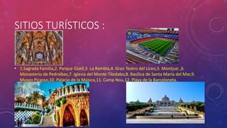 SITIOS TURÍSTICOS :
• 1.Sagrada Familia,2. Parque Güell,3. La Rambla,4. Gran Teatro del Liceo,5. Montjuic ,6.
Monasterio de Pedralbes,7. Iglesia del Monte Tibidabo,8. Basílica de Santa María del Mar,9.
Museo Picasso,10. Palacio de la Música,11. Camp Nou,12. Playa de la Barceloneta.
 