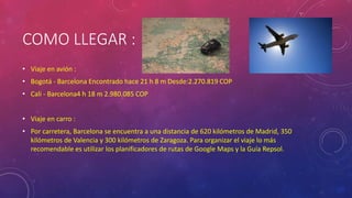 COMO LLEGAR :
• Viaje en avión :
• Bogotá - Barcelona Encontrado hace 21 h 8 m Desde:2.270.819 COP
• Cali - Barcelona4 h 18 m 2.980.085 COP
• Viaje en carro :
• Por carretera, Barcelona se encuentra a una distancia de 620 kilómetros de Madrid, 350
kilómetros de Valencia y 300 kilómetros de Zaragoza. Para organizar el viaje lo más
recomendable es utilizar los planificadores de rutas de Google Maps y la Guía Repsol.
 
