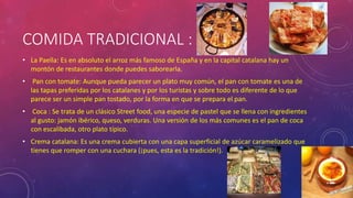COMIDA TRADICIONAL :
• La Paella: Es en absoluto el arroz más famoso de España y en la capital catalana hay un
montón de restaurantes donde puedes saborearla.
• Pan con tomate: Aunque pueda parecer un plato muy común, el pan con tomate es una de
las tapas preferidas por los catalanes y por los turistas y sobre todo es diferente de lo que
parece ser un simple pan tostado, por la forma en que se prepara el pan.
• Coca : Se trata de un clásico Street food, una especie de pastel que se llena con ingredientes
al gusto: jamón ibérico, queso, verduras. Una versión de los más comunes es el pan de coca
con escalibada, otro plato típico.
• Crema catalana: Es una crema cubierta con una capa superficial de azúcar caramelizado que
tienes que romper con una cuchara (¡pues, esta es la tradición!).
 