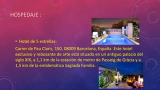 HOSPEDAJE :
• Hotel de 5 estrellas:
Carrer de Pau Claris, 150, 08009 Barcelona, España .Este hotel
exclusivo y rebosante de arte está situado en un antiguo palacio del
siglo XIX, a 1,1 km de la estación de metro de Passeig de Gràcia y a
1,5 km de la emblemática Sagrada Familia.
 