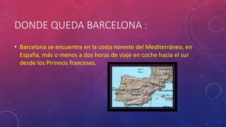 DONDE QUEDA BARCELONA :
• Barcelona se encuentra en la costa noreste del Mediterráneo, en
España, más o menos a dos horas de viaje en coche hacia el sur
desde los Pirineos franceses.
 