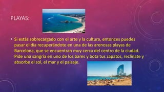 PLAYAS:
• Si estás sobrecargado con el arte y la cultura, entonces puedes
pasar el día recuperándote en una de las arenosas playas de
Barcelona, que se encuentran muy cerca del centro de la ciudad.
Pide una sangría en uno de los bares y bota tus zapatos, reclínate y
absorbe el sol, el mar y el paisaje.
 
