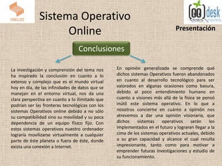 Sistema Operativo
Online Presentación
Conclusiones
La investigación y comprensión del tema nos
ha inspirado la conclusión en cuanto a lo
extenso y complejo que es el mundo virtual
hoy en día, de las infinidades de datos que se
manejan en el entorno virtual, nos da una
clara perspectiva en cuanto a lo ilimitado que
podrían ser las fronteras tecnológicas con los
sistemas Operativos online debido a no sólo
su compatibilidad sino su movilidad y su poca
dependencia de un equipo físico fijo. Con
estos sistemas operativos nuestro ordenador
lograría movilizarse virtualmente a cualquier
parte de éste planeta o fuera de éste, donde
exista una conexión a Internet.
En opinión generalizada se comprende qué
dichos sistemas Operativos fueron abandonados
en cuanto al desarrollo tecnológico para ser
valorados en algunas ocasiones como basura,
debido al poco entendimiento humano en
cuanto a visiones más allá de la física se pensó
inútil este sistema operativo. En lo que a
nosotros concierne en cuánto a opinión nos
atrevemos a dar una opinión visionaria, que
dichos sistemas operativos serán los
implementados en el futuro y lograran llegar a la
cima de los sistemas operativos actuales, debido
a su gran capacidad y alcance el cual resulta
impresionante, tanto como para motivar a
emprender futuras investigaciones y estudio de
su funcionamiento.
 