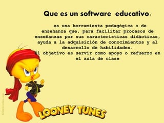 Que es un software educativo:
es una herramienta pedagógica o de
enseñanza que, para facilitar procesos de
enseñanzas por sus características didácticas,
ayuda a la adquisición de conocimientos y al
desarrollo de habilidades.
El objetivo es servir como apoyo o refuerzo en
el aula de clase