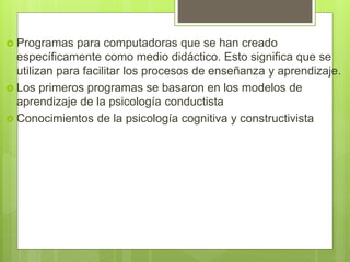  Programas para computadoras que se han creado
específicamente como medio didáctico. Esto significa que se
utilizan para facilitar los procesos de enseñanza y aprendizaje.
 Los primeros programas se basaron en los modelos de
aprendizaje de la psicología conductista
 Conocimientos de la psicología cognitiva y constructivista
 