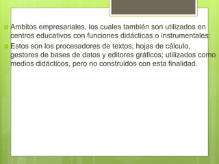  Ambitos empresariales, los cuales también son utilizados en
centros educativos con funciones didácticas o instrumentales:
 Estos son los procesadores de textos, hojas de cálculo,
gestores de bases de datos y editores gráficos; utilizados como
medios didácticos, pero no construidos con esta finalidad.
 