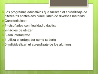  Los programas educativos que facilitan el aprendizaje de
diferentes contenidos curriculares de diversas materias
 Caracteristicas:
 1- diseñados con finalidad didáctica
 2- fáciles de utilizar
 3-son interactivos
 4-utiliza el ordenador como soporte
 5-individualizan el aprendizaje de los alumnos
 