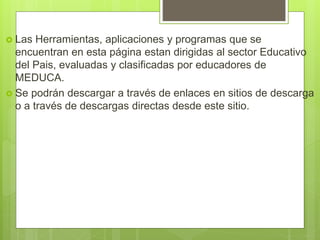  Las Herramientas, aplicaciones y programas que se
encuentran en esta página estan dirigidas al sector Educativo
del Pais, evaluadas y clasificadas por educadores de
MEDUCA.
 Se podrán descargar a través de enlaces en sitios de descarga
o a través de descargas directas desde este sitio.
 