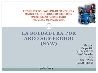 LA SOLDADURA POR
ARCO SUMERGIDO
(SAW)
REPUBLICA BOLIVARIANA DE VENEZUELA
MINISTERIO DE EDUCACIÓN SUPERIOR
UNIVERSIDAD FERMIN TORO
FACULTAD DE INGENIERIA
Alumno:
-Zerpa Rito
C/I: 24.926.070
-José Querales
C/I:
Edgar Perez
C/I:20.188.463
30/01/2015
 