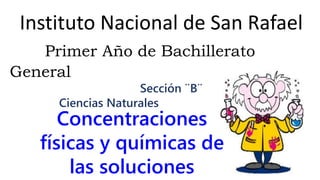 Instituto Nacional de San Rafael
Primer Año de Bachillerato
General
Sección ¨B¨
Ciencias Naturales
Concentraciones
físicas y químicas de
las soluciones
 