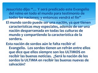 Jesucristo dijo: “… Y será predicado este Evangelio
  del reino en todo el mundo para testimonio de
  todas las naciones; y entonces vendrá el fin”
El mundo sordo puede ser una nación, ya que tienen
  características muy especiales, además de ser una
  nación desparramada en todas las culturas de
  mundo y compartiendo la característica de la
  sordera.
Esta nación de sordos aún le falta recibir el
  Evangelio. Los sordos tienen un refrán entre ellos
  que dice que ellos siempre son los ULTIMOS en
  recibir las buenas noticias. ¿Será la nación de los
  sordos la ULTIMA en recibir las buenas nuevas de
  salvación?
 