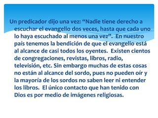 Un predicador dijo una vez: “Nadie tiene derecho a
 escuchar el evangelio dos veces, hasta que cada uno
 lo haya escuchado al menos una vez”. En nuestro
 país tenemos la bendición de que el evangelio está
 al alcance de casi todos los oyentes. Existen cientos
 de congregaciones, revistas, libros, radio,
 televisión, etc. Sin embargo muchas de estas cosas
 no están al alcance del sordo, pues no pueden oír y
 la mayoría de los sordos no saben leer ni entender
 los libros. El único contacto que han tenido con
 Dios es por medio de imágenes religiosas.
 