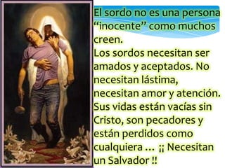 El sordo no es una persona
“inocente” como muchos
creen.
Los sordos necesitan ser
amados y aceptados. No
necesitan lástima,
necesitan amor y atención.
Sus vidas están vacías sin
Cristo, son pecadores y
están perdidos como
cualquiera … ¡¡ Necesitan
un Salvador !!
 