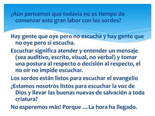 ¿Aún pensamos que todavía no es tiempo de
  comenzar esta gran labor con los sordos?

Hay gente que oye pero no escucha y hay gente que
  no oye pero si escucha.
Escuchar significa atender y entender un mensaje
  (sea auditivo, escrito, visual, no verbal) y tomar
  una postura al respecto o decisión al respecto, el
  no oír no impide escuchar.
Los sordos están listos para escuchar el evangelio
¿Estamos nosotros listos para escuchar la voz de
  Dios y llevar las buenas nuevas de salvación a toda
  criatura?
No esperemos más! Porque …La hora ha llegado.
 