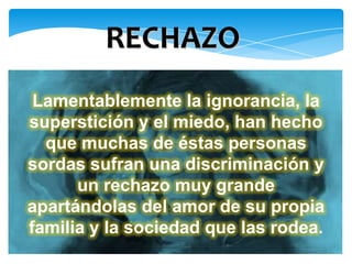 RECHAZO
 Lamentablemente la ignorancia, la
superstición y el miedo, han hecho
  que muchas de éstas personas
sordas sufran una discriminación y
      un rechazo muy grande
apartándolas del amor de su propia
familia y la sociedad que las rodea.
 