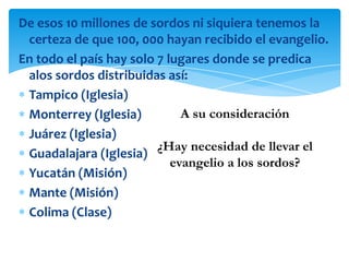 De esos 10 millones de sordos ni siquiera tenemos la
 certeza de que 100, 000 hayan recibido el evangelio.
En todo el país hay solo 7 lugares donde se predica
 alos sordos distribuidas así:
 Tampico (Iglesia)
 Monterrey (Iglesia)          A su consideración
 Juárez (Iglesia)
                         ¿Hay necesidad de llevar el
 Guadalajara (Iglesia)
                            evangelio a los sordos?
 Yucatán (Misión)
 Mante (Misión)
 Colima (Clase)
 