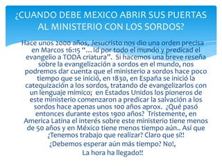 ¿CUANDO DEBE MEXICO ABRIR SUS PUERTAS
    AL MINISTERIO CON LOS SORDOS?
 Hace unos 2000 años, Jesucristo nos dio una orden precisa
    en Marcos 16:15 “…Id por todo el mundo y predicad el
  evangelio a TODA criatura”. Si hacemos una breve reseña
       sobre la evangelización a sordos en el mundo, nos
  podremos dar cuenta que el ministerio a sordos hace poco
      tiempo que se inició, en 1830, en España se inició la
  catequización a los sordos, tratando de evangelizarlos con
    un lenguaje mímico; en Estados Unidos los pioneros de
    este ministerio comenzaron a predicar la salvación a los
     sordos hace apenas unos 100 años aprox. ¿Qué pasó
      entonces durante estos 1900 años? Tristemente, en
  America Latina el interés sobre este ministerio tiene menos
   de 50 años y en México tiene menos tiempo aún.. Así que
          ¿Tenemos trabajo que realizar? Claro que sí!!
           ¿Debemos esperar aún más tiempo? No!,
                     La hora ha llegado!!
 