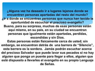 ¿Alguna vez ha deseado ir a lugares lejanos donde se
    encuentren personas apartadas del resto del mundo?
¿Ir a donde se encuentren personas que nunca han tenido la
       oportunidad de escuchar el precioso evangelio?
 Bueno, para su sorpresa, muchas de esas personas están
     aquí mismo, en su país, en su ciudad se encuentran
     personas que igualmente están apartadas, perdidas,
                    escondidas y sin Dios.
    Estas personas están físicamente cerca de usted; sin
embargo, se encuentran detrás de una barrera de “Silencio”,
 esta barrera es la sordera. Jamás podrán escuchar acerca
del precioso Salvador que puede lavar sus pecados si no hay
alguien que ponga un puente para llegar a ellos, alguien que
esté dispuesto a llevarles el evangelio en su propio Lenguaje
                          de Señas.
 
