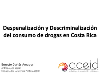 Despenalización y Descriminalización
del consumo de drogas en Costa Rica
Ernesto Cortés Amador
Antropólogo Social
Coordinador Incidencia Política ACEID
 
