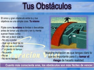 Cuanto más consciente eres, los obstáculos son más fáciles de vencer.
Tus Obstáculos
El único y gran obstáculo entre tu y tus
objetivos es una simple cosa. Tu mismo
Fíjate como tu mismo te limitas o desvalidas
antes de tomar una elección y en tu mente
suenan frases como:
- Me van a decir que no
- No voy a poder
- Que van a decir de mi
- No me van a contratar
- Y si pierdo mi tiempo
- No puedo
- No se
- No es mi tiempo
Nuestra invitación es que tengas claro lo
que es importante para ti y tomar el
riesgo de hacerlo realidad.
 