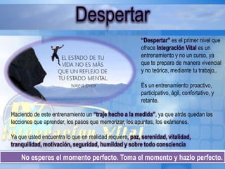 No esperes el momento perfecto. Toma el momento y hazlo perfecto.
Despertar
“Despertar” es el primer nivel que
ofrece Integración Vital es un
entrenamiento y no un curso, ya
que te prepara de manera vivencial
y no teórica, mediante tu trabajo,.
Es un entrenamiento proactivo,
participativo, ágil, confortativo, y
retante.
Haciendo de este entrenamiento un “traje hecho a la medida”, ya que atrás quedan las
lecciones que aprender, los pasos que memorizar, los apuntes, los exámenes.
Ya que usted encuentra lo que en realidad requiere, paz, serenidad, vitalidad,
tranquilidad, motivación, seguridad, humildad y sobre todo consciencia
 