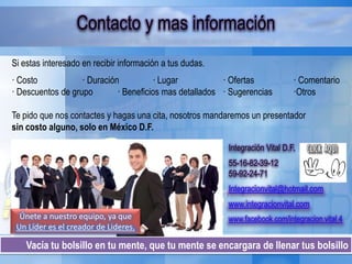 Vacía tu bolsillo en tu mente, que tu mente se encargara de llenar tus bolsillo
Contacto y mas información
Si estas interesado en recibir información a tus dudas.
· Costo · Duración · Lugar · Ofertas · Comentario
· Descuentos de grupo · Beneficios mas detallados · Sugerencias ·Otros
Te pido que nos contactes y hagas una cita, nosotros mandaremos un presentador
sin costo alguno, solo en México D.F.
Únete a nuestro equipo, ya que
Un Líder es el creador de Lideres.
Integración Vital D.F.
55-16-82-39-12
59-92-24-71
Integracionvital@hotmail.com
www.integracionvital.com
www.facebook.com/integracion.vital.4
 