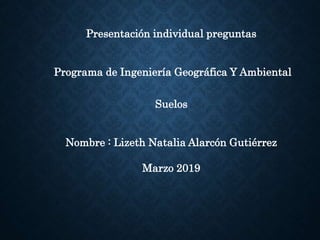 Presentación individual preguntas
Programa de Ingeniería Geográfica Y Ambiental
Suelos
Nombre : Lizeth Natalia Alarcón Gutiérrez
Marzo 2019
 
