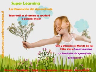 Super Learning
http://www.superlearning.mex.tl

La Revolución del Aprendizaje
Saber cuál es el camino te ayudará
a guiarlos mejor

Ven y Descubre el Mundo de Tus
Hijos Ven a Super Learning
La Revolución del Aprendizaje
En Facebook

Ciencia – Tecnología – Salud – Neurociencias – Psicología - Aprendizaje

 