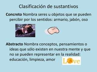 Clasificación de sustantivos
Concreto Nombra seres u objetos que se pueden
percibir por los sentidos: armario, jabón, oso
Abstracto Nombra conceptos, pensamientos o
ideas que sólo existen en nuestra mente y que
no se pueden representar en la realidad:
educación, limpieza, amor
 