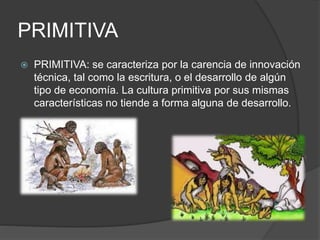 PRIMITIVA
 PRIMITIVA: se caracteriza por la carencia de innovación
técnica, tal como la escritura, o el desarrollo de algún
tipo de economía. La cultura primitiva por sus mismas
características no tiende a forma alguna de desarrollo.
 