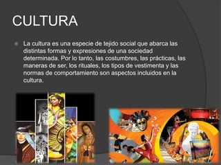 CULTURA
 La cultura es una especie de tejido social que abarca las
distintas formas y expresiones de una sociedad
determinada. Por lo tanto, las costumbres, las prácticas, las
maneras de ser, los rituales, los tipos de vestimenta y las
normas de comportamiento son aspectos incluidos en la
cultura.
 