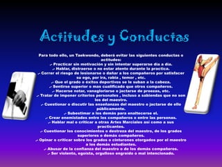 Actitudes y Conductas
   Para todo ello, un Taekwondo, deberá evitar las siguientes conductas o
                                         actitudes:
            .- Practicar sin motivación y sin intentar superarse día a día.
              .- Hablar, distraerse o no estar atento durante la practica.
  .- Correr el riesgo de lesionarse o dañar a los compañeros por satisfacer
                            su ego, por ira, rabia , temor , etc.
             .- Que el grado o éxitos deportivos se le suban a la cabeza.
           .- Sentirse superior o mas cualificado que otros compañeros.
              .- Hacerse notar, vanagloriarse o jactarse de proezas, etc.
 .- Tratar de imponer criterios personales , incluso a sabiendas que no son
                                     los del maestro.
     .- Cuestionar o discutir las enseñanzas del maestro o jactarse de ello
                                      públicamente.
                    .- Subestimar a los demás para enaltecerse el.
        .- Crear enemistades entre los compañeros o entre las personas.
          .- Hablar mal o criticar a otras Artes Marciales así como a sus
                                       practicantes.
    .- Cuestionar los conocimientos o destreza del maestro, de los grados
                            superiores o demás compañeros.
.- Opinar o criticar sobre los grados o cinturones otorgados por el maestro
                                a los demás estudiantes.
       .- Abusar de la confianza del maestro o de los demás compañeros.
          .- Ser violento, egoísta, orgulloso engreído o mal intencionado.
 