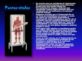 •   Es preciso para un estudiante de Taekwondo-
                     Do conocer perfectamente estos diferentes

Puntos vitales
                     puntos para que pueda utilizar las
                     herramientas de ataque o defensa más
                     apropiadas ataque indiscriminado debe ser
                     rechazado por su ineficacia y el consumo
                     inútil de energía.
                 •   Debemos recordar que el Taekwondo-Do es
                     un “Arte de Autodefensa sin armas”, y como
                     tal, todos los conceptos enunciados a
                     continuación están orientados a ese fin. En el
                     supuesto caso de necesitar defenderse de un
                     ataque, un taekwondista debe ser "preciso y
                     contundente” y ser capaz de incapacitar al
                     atacante con un solo golpe, bloqueo o palanca
                     (según el caso).
                 •   Para lograr este objetivo el estudiante tendrá
                     que utilizar diferentes fuerzas hacia distintos
                     puntos vitales. Por ejemplo, una fuerza mínima
                     puede causar un daño importante si está
                     concentrada hacia el cuello, o hacia los ojos
                     del atacante.
                 •   Como en toda ciencia, en el Taekwondo-Do es
                     necesario un conocimiento profundo de las
                     fortalezas y debilidades de la anatomía
                     humana; y como en todo arte, es
                     indispensable contar con las herramientas
                     adecuadas y con la precisión y pericia que
                     otorgan la práctica y el entrenamiento
                     constante.
 