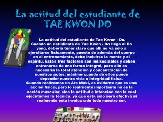 La actitud del estudiante de
       TAE KWON DO
         La actitud del estudiante de Tae Kwon - Do.
    Cuando un estudiante de Tae Kwon - Do llega al Do
        yang, debería tener claro que allí no va sólo a
   ejercitarse físicamente, puesto de además del cuerpo
      en el entrenamiento, debe incluirse la mente y el
   espíritu. Estos tres factores son indisociables y deben
       entrenarse de una forma integral, para ello es
       necesaria la total atención y concentración de
       nuestros actos; máxime cuando de ellos puede
          depender nuestra vida o integridad física.
  Cuando realizamos un Are Maki, es evidente que es una
    acción física, pero lo realmente importante no es la
  acción muscular, sino la actitud e intención con la cual
  ejecutamos la técnica, ya que esta solo será efectiva si
        realmente esta involucrado todo nuestro ser.
 