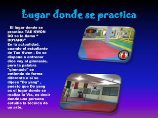 Lugar donde se practica
 El lugar donde se
practica TAE KWON
DO se le llama “
DOYANG”
En la actualidad,
cuando el estudiante
de Tae Kwon - Do se
dispone a entrenar
dice voy al gimnasio,
pero la palabra
"gimnasio" se
entiende de forma
diferente a si se
dijese "Do yang" ,
puesto que Do yang
es el lugar donde se
realiza la Vía, es decir
donde una persona
estudia la técnica de
un arte.
 