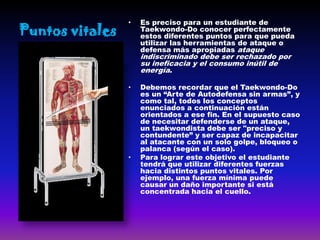 •   Es preciso para un estudiante de
Puntos vitales       Taekwondo-Do conocer perfectamente
                     estos diferentes puntos para que pueda
                     utilizar las herramientas de ataque o
                     defensa más apropiadas ataque
                     indiscriminado debe ser rechazado por
                     su ineficacia y el consumo inútil de
                     energía.

                 •   Debemos recordar que el Taekwondo-Do
                     es un “Arte de Autodefensa sin armas”, y
                     como tal, todos los conceptos
                     enunciados a continuación están
                     orientados a ese fin. En el supuesto caso
                     de necesitar defenderse de un ataque,
                     un taekwondista debe ser "preciso y
                     contundente” y ser capaz de incapacitar
                     al atacante con un solo golpe, bloqueo o
                     palanca (según el caso).
                 •   Para lograr este objetivo el estudiante
                     tendrá que utilizar diferentes fuerzas
                     hacia distintos puntos vitales. Por
                     ejemplo, una fuerza mínima puede
                     causar un daño importante si está
                     concentrada hacia el cuello.
 