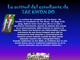La actitud del estudiante de
       TAE KWON DO
          La actitud del estudiante de Tae Kwon - Do.
    Cuando un estudiante de Tae Kwon - Do llega al Do
        yang, debería tener claro que allí no va sólo a
   ejercitarse físicamente, puesto de además del cuerpo
      en el entrenamiento, debe incluirse la mente y el
  espíritu. Estos tres factores son indisociables y deben
       entrenarse de una forma integral, para ello es
       necesaria la total atención y concentración de
       nuestros actos; máxime cuando de ellos puede
           depender nuestra vida o integridad física.
  Cuando realizamos un Are Maki, es evidente que es una
    acción física, pero lo realmente importante no es la
         acción muscular, sino la actitud e intención.
 