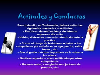Actitudes y Conductas
 Para todo ello, un Taekwondo, deberá evitar las
          siguientes conductas o actitudes:
      .- Practicar sin motivación y sin intentar
                  superarse día a día.
.- Hablar, distraerse o no estar atento durante la
                        practica.
   .- Correr el riesgo de lesionarse o dañar a los
compañeros por satisfacer su ego, por ira, rabia ,
                      temor , etc.
.- Que el grado o éxitos deportivos se le suban a
                       la cabeza.
 .- Sentirse superior o mas cualificado que otros
                     compañeros.
   .- Hacerse notar, vanagloriarse o jactarse de
                     proezas, etc.
 