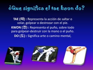 TAE (태) : Representa la acción de saltar o
    volar, golpear o destrozar con el pie.
KWON (권) : Representa el puño, sobre todo
para golpear-destruir con la mano o el puño.
  DO (도) : Significa arte o camino mental,
 