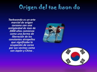 Taekwondo es un arte
  marcial de origen
  coreano con una
antigüedad de mas de
 2000 años comienza
 como una forma de
   liberación de los
constantes atropellos
  que significaba la
 ocupación de corea
por sus vecinos como
 son Japón y China .
 