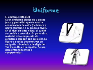 El uniforme: DO-BOK
Es un uniforme blanco de 2 piezas
(saco y pantalón) que se amarra
con una cinta de color (de blanca a
negra conforme a su grado o nivel).
En el nivel de cinta negra, el cuello
se cambia a ese color. En general su
material está compuesto de
algodón o algodón con poliéster. Es
ligero y a veces podemos ver en
serigrafía o bordado a la efigie del
Tae Kwon Do en la espalda. Se usa
para entrenamientos o
competencias.
 