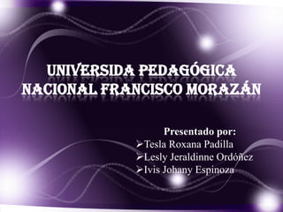 UNIVERSIDA PEDAGÓGICA
NACIONAL FRANCISCO MORAZÁN

                  Presentado por:
            Tesla Roxana Padilla
            Lesly Jeraldinne Ordóñez
            Ivis Johany Espinoza
 
