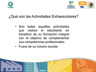 ¿Qué son las Actividades Extraescolares?
• Son todas aquellas actividades
que realiza el estudiante en
beneficio de su formación integral
con el objetivo de complementar
sus competencias profesionales.
• Fuera de su horario escolar
 