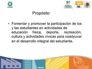 Propósito
• Fomentar y promover la participación de los
y las estudiantes en actividades de
educación física, deporte, recreación,
cultura y actividades cívicas para coadyuvar
en el desarrollo integral del estudiante.
 