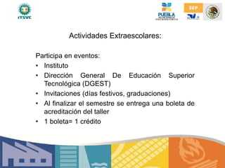 Actividades Extraescolares:
Participa en eventos:
• Instituto
• Dirección General De Educación Superior
Tecnológica (DGEST)
• Invitaciones (días festivos, graduaciones)
• Al finalizar el semestre se entrega una boleta de
acreditación del taller
• 1 boleta= 1 crédito
 